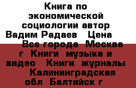 Книга по экономической социологии автор Вадим Радаев › Цена ­ 400 - Все города, Москва г. Книги, музыка и видео » Книги, журналы   . Калининградская обл.,Балтийск г.